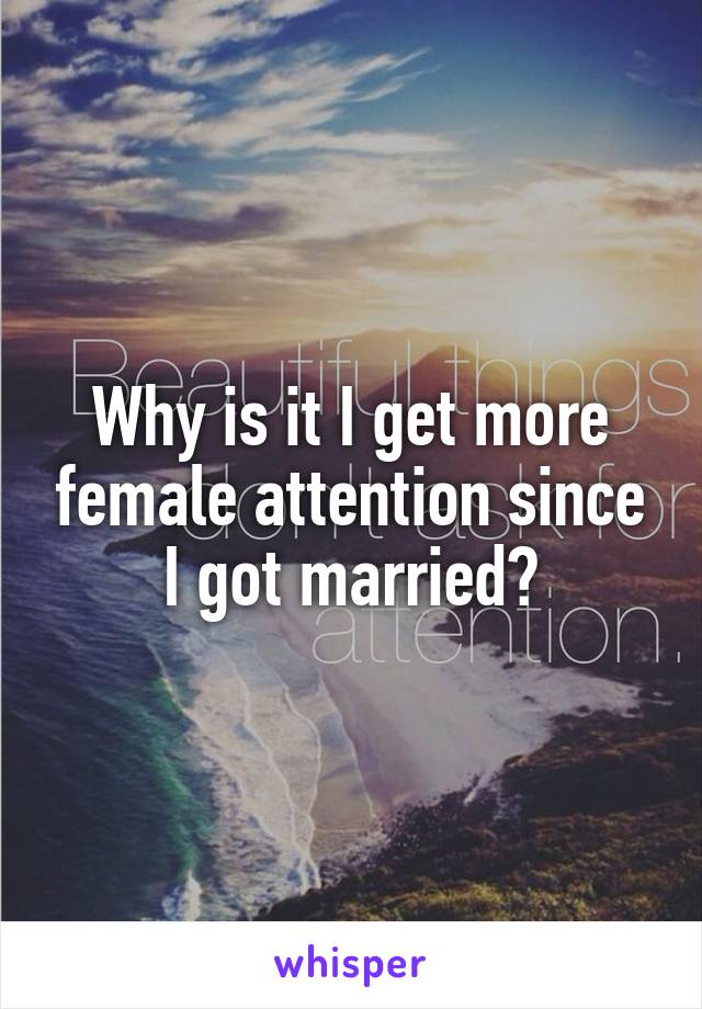 Why is it I get more female attention since I got married?