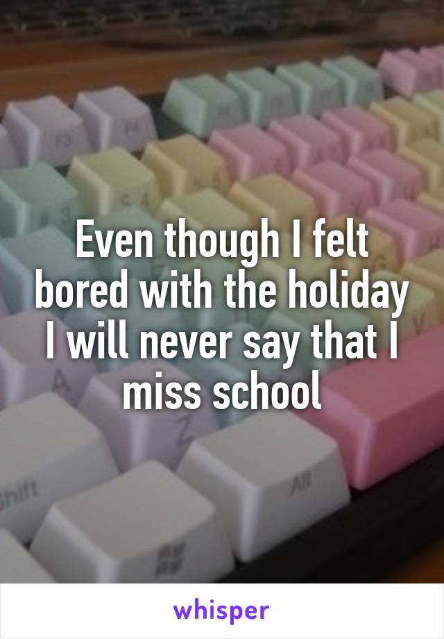 Even though I felt bored with the holiday I will never say that I miss school