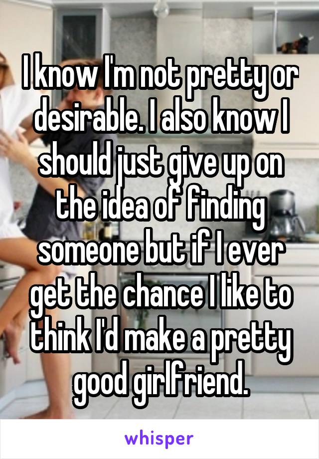 I know I'm not pretty or desirable. I also know I should just give up on the idea of finding someone but if I ever get the chance I like to think I'd make a pretty good girlfriend.