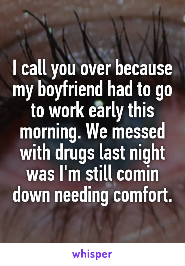 I call you over because my boyfriend had to go to work early this morning. We messed with drugs last night was I'm still comin down needing comfort.