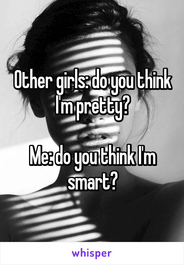 Other girls: do you think I'm pretty?

Me: do you think I'm smart?