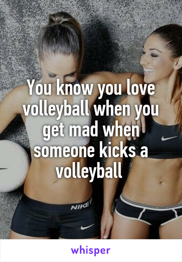 You know you love volleyball when you get mad when someone kicks a volleyball 