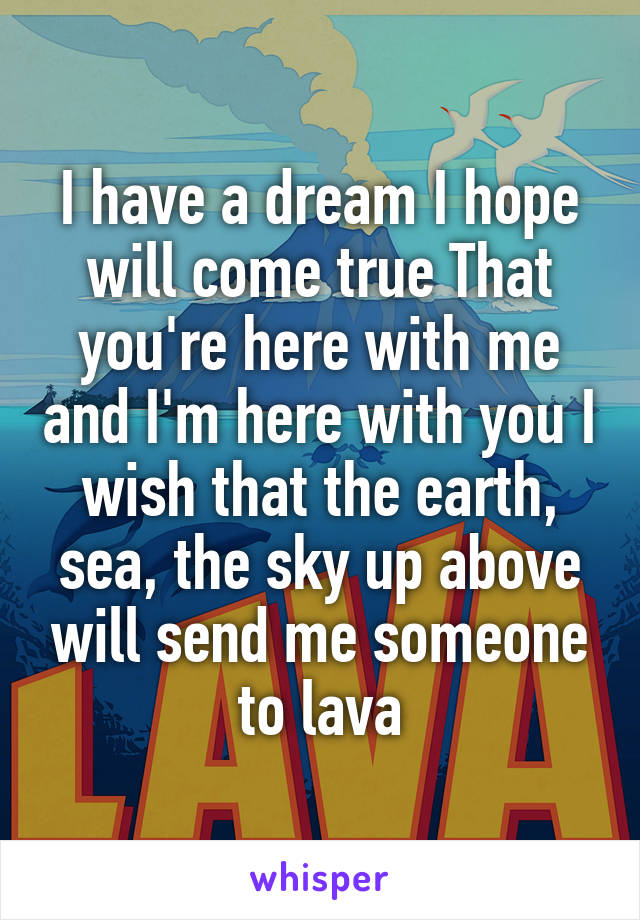 I have a dream I hope will come true That you're here with me and I'm here with you I wish that the earth, sea, the sky up above will send me someone to lava