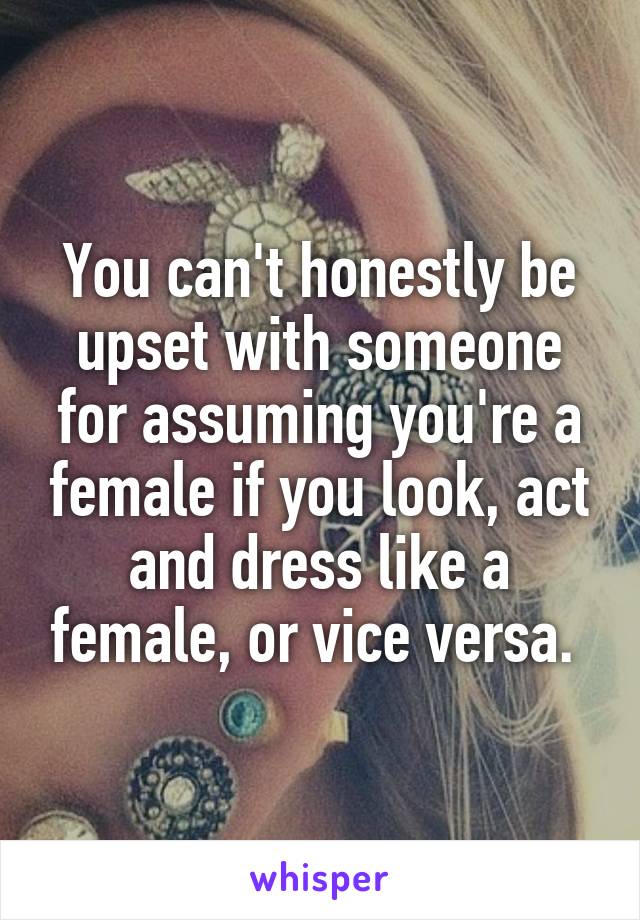 You can't honestly be upset with someone for assuming you're a female if you look, act and dress like a female, or vice versa. 