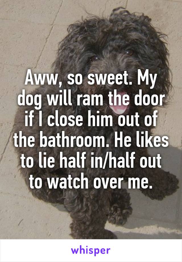 Aww, so sweet. My dog will ram the door if I close him out of the bathroom. He likes to lie half in/half out to watch over me.