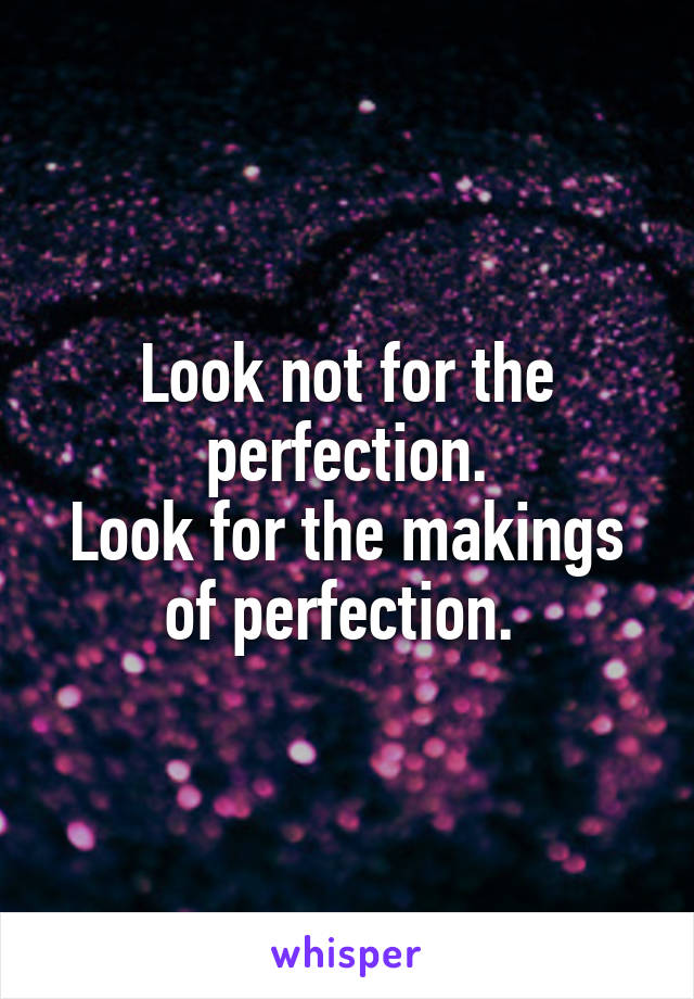 Look not for the perfection.
Look for the makings of perfection. 