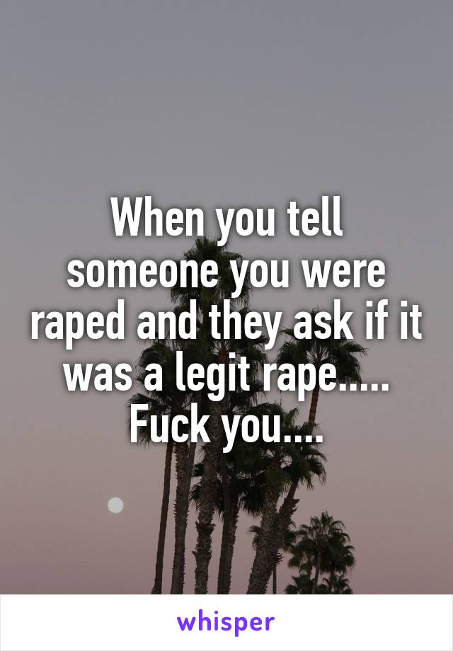 When you tell someone you were raped and they ask if it was a legit rape..... Fuck you....