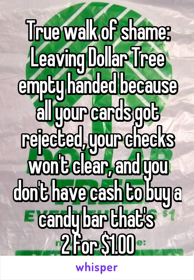 True walk of shame:
Leaving Dollar Tree empty handed because all your cards got rejected, your checks won't clear, and you don't have cash to buy a candy bar that's 
2 for $1.00