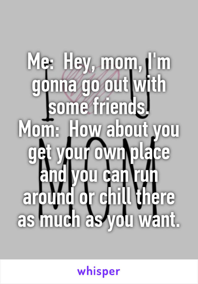 Me:  Hey, mom, I'm gonna go out with some friends.
Mom:  How about you get your own place and you can run around or chill there as much as you want.