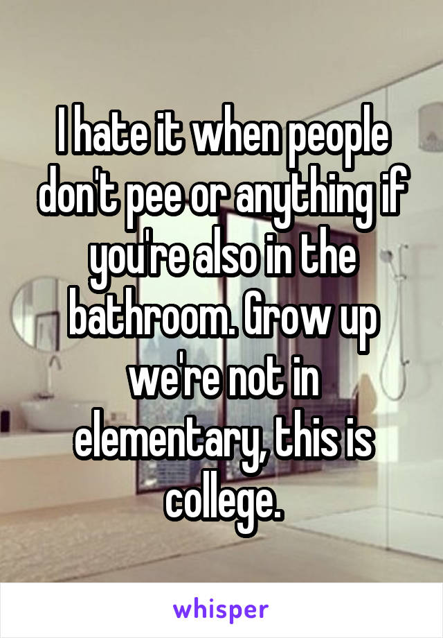 I hate it when people don't pee or anything if you're also in the bathroom. Grow up we're not in elementary, this is college.