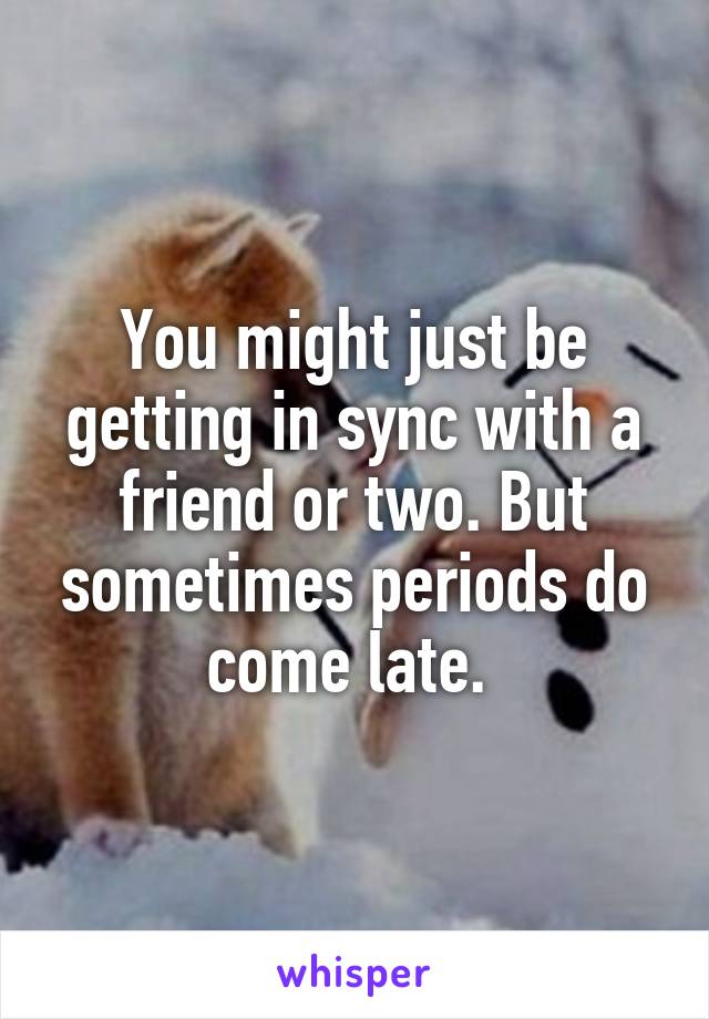 You might just be getting in sync with a friend or two. But sometimes periods do come late. 