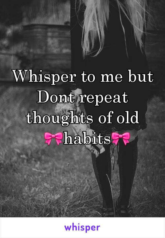 Whisper to me but Dont repeat thoughts of old
  🎀habits🎀