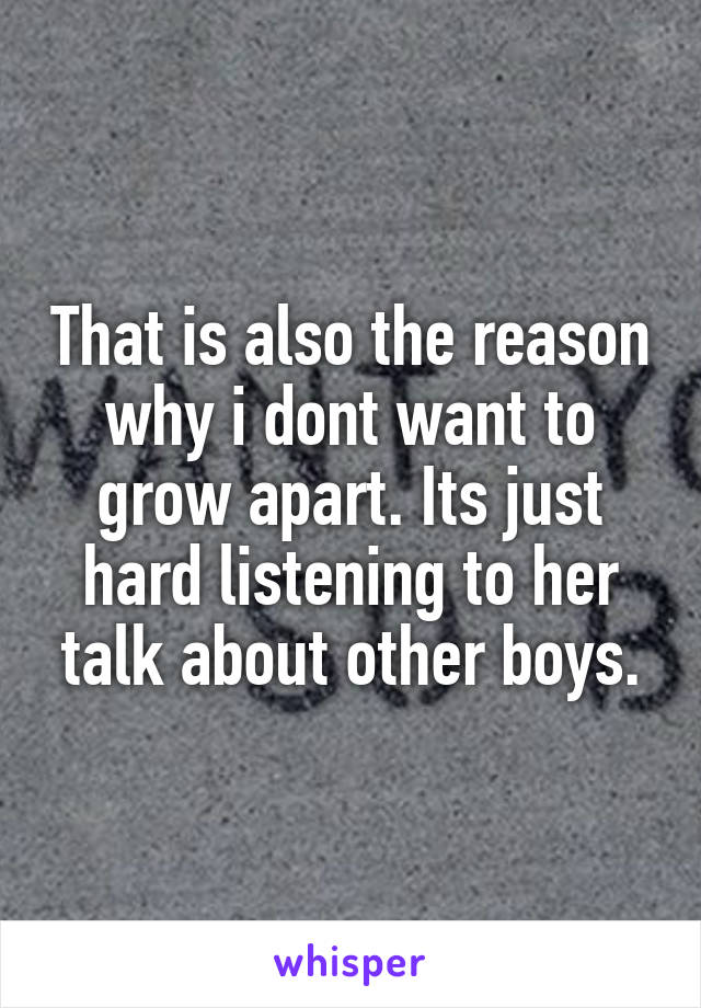 That is also the reason why i dont want to grow apart. Its just hard listening to her talk about other boys.