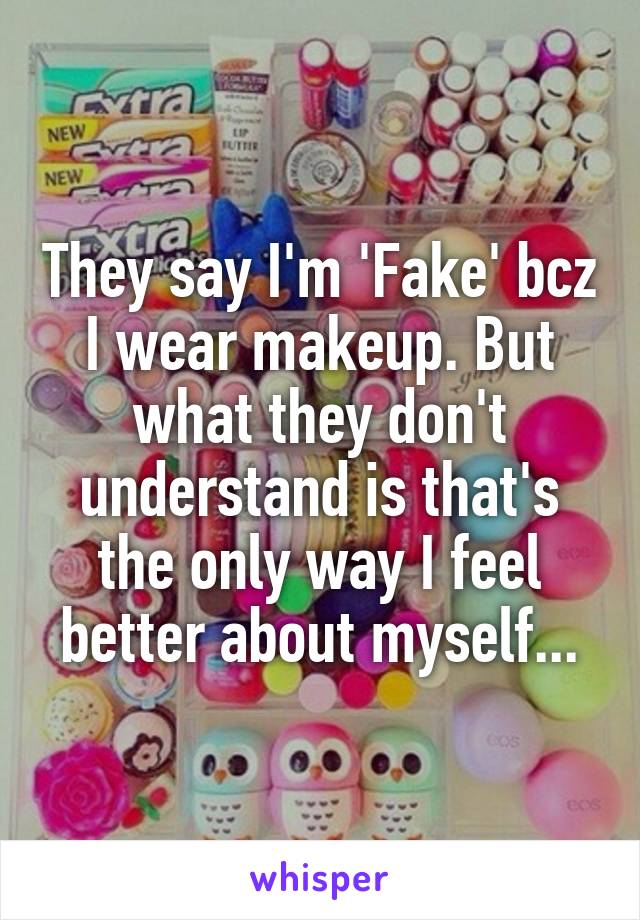 They say I'm 'Fake' bcz I wear makeup. But what they don't understand is that's the only way I feel better about myself...