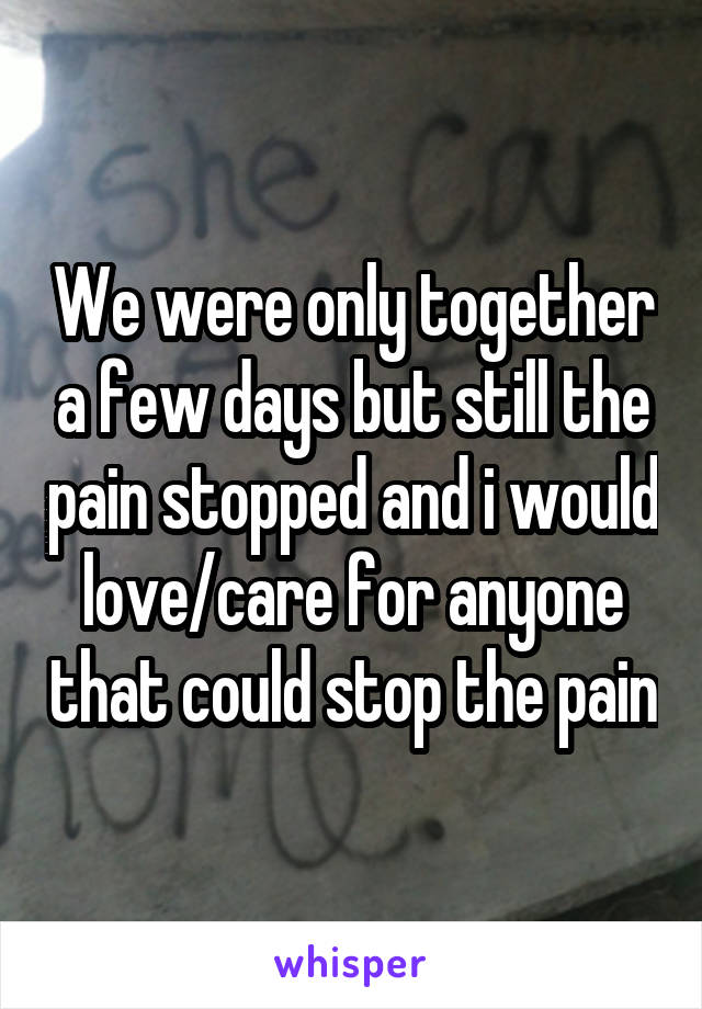 We were only together a few days but still the pain stopped and i would love/care for anyone that could stop the pain