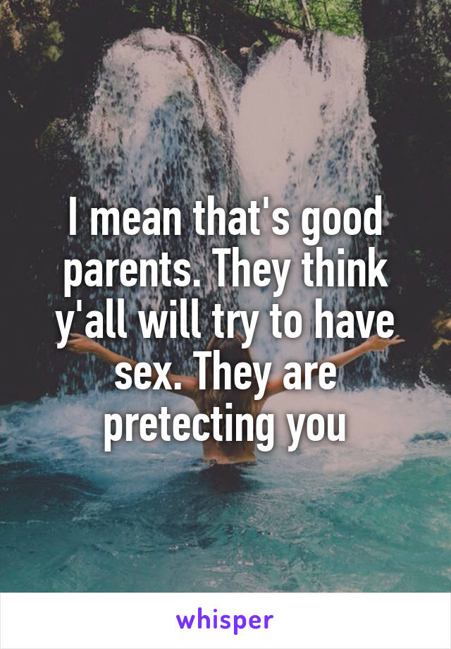 I mean that's good parents. They think y'all will try to have sex. They are pretecting you