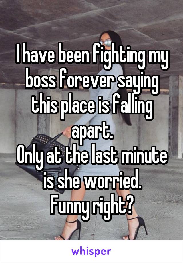 I have been fighting my boss forever saying this place is falling apart.
Only at the last minute is she worried.
Funny right?