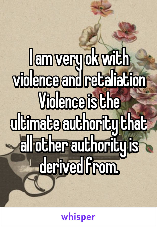 I am very ok with violence and retaliation
Violence is the ultimate authority that all other authority is derived from.