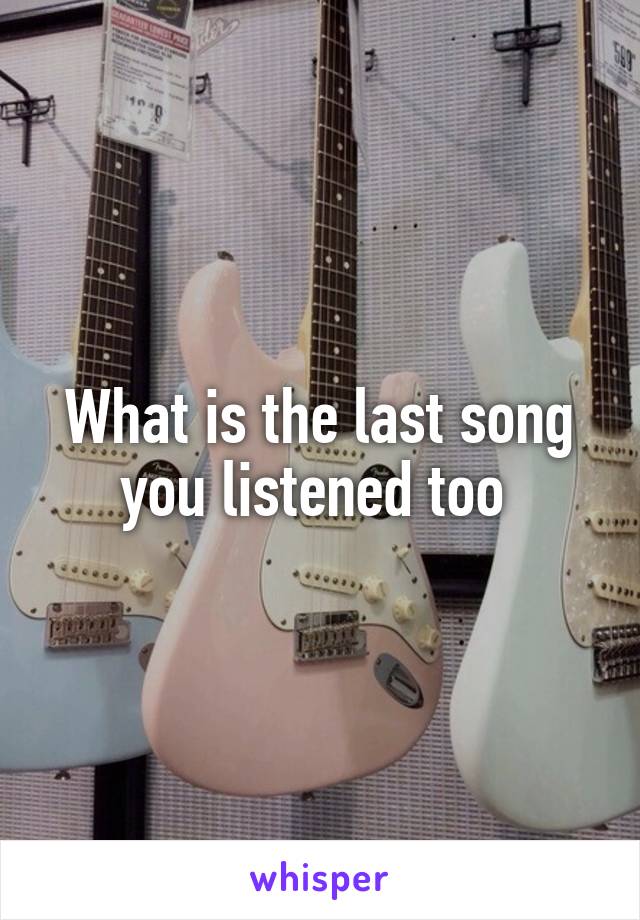 What is the last song you listened too 