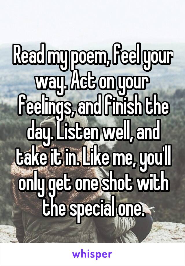 Read my poem, feel your way. Act on your  feelings, and finish the day. Listen well, and take it in. Like me, you'll only get one shot with the special one.