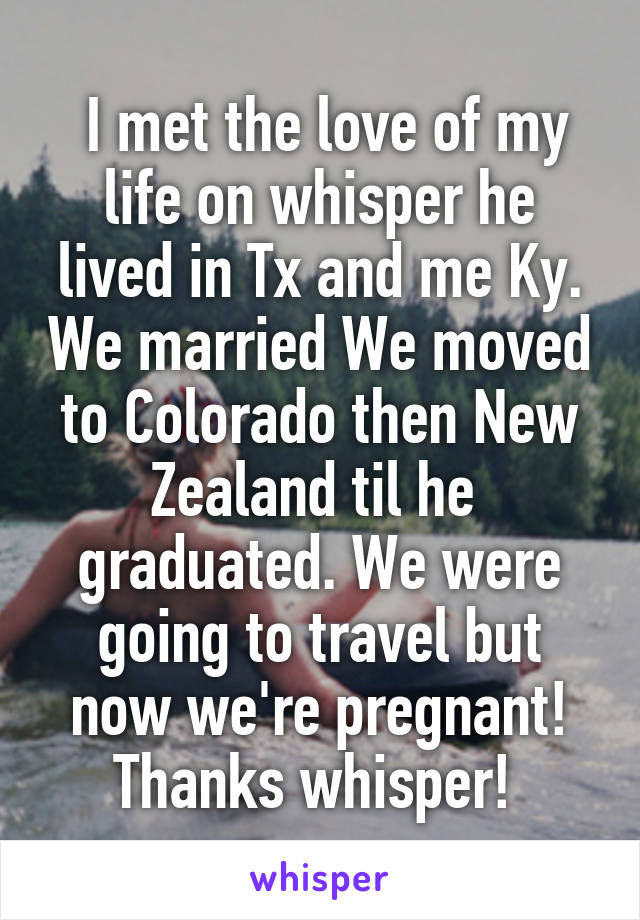  I met the love of my life on whisper he lived in Tx and me Ky. We married We moved to Colorado then New Zealand til he  graduated. We were going to travel but now we're pregnant!
Thanks whisper! 