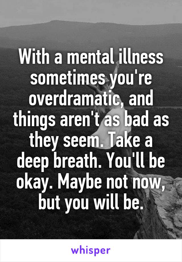 With a mental illness sometimes you're overdramatic, and things aren't as bad as they seem. Take a deep breath. You'll be okay. Maybe not now, but you will be.