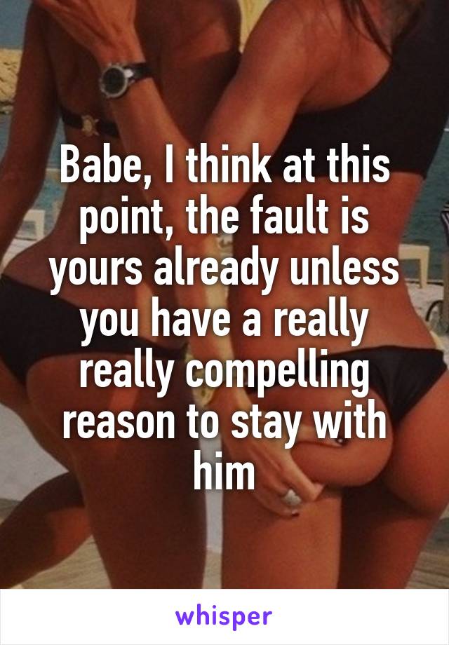 Babe, I think at this point, the fault is yours already unless you have a really really compelling reason to stay with him