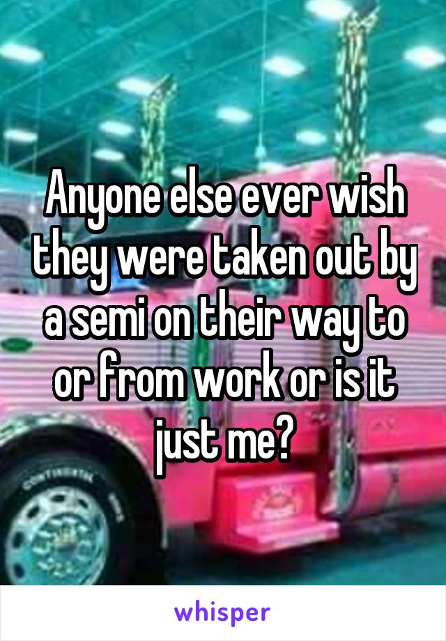 Anyone else ever wish they were taken out by a semi on their way to or from work or is it just me?