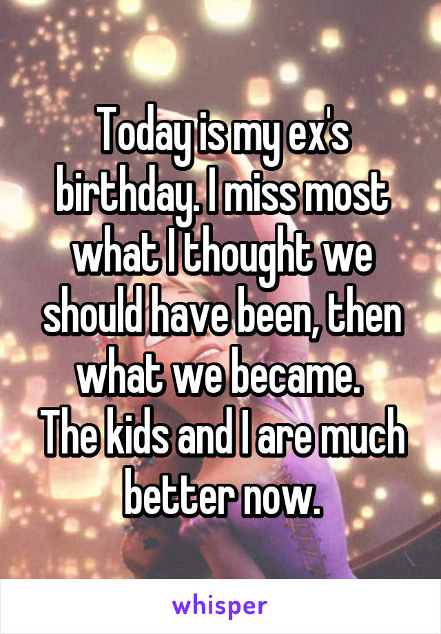 Today is my ex's birthday. I miss most what I thought we should have been, then what we became. 
The kids and I are much better now.