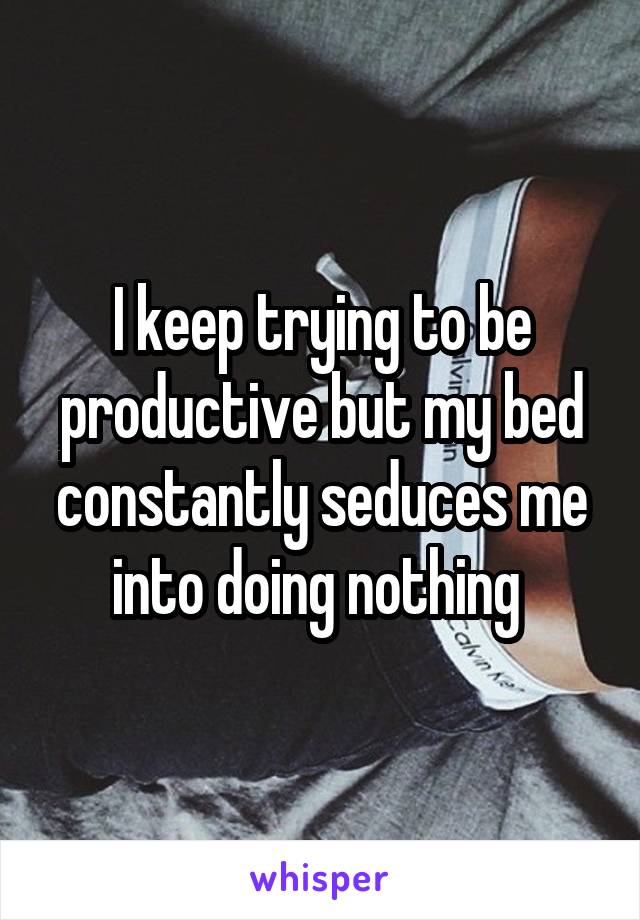 I keep trying to be productive but my bed constantly seduces me into doing nothing 