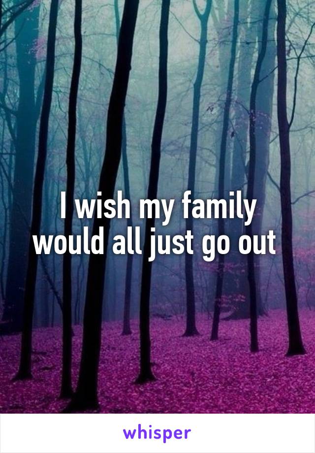 I wish my family would all just go out 