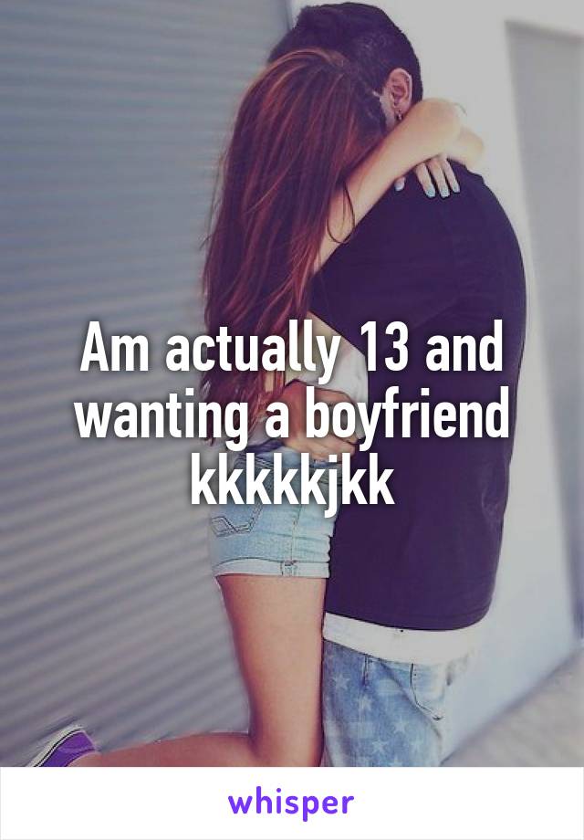 Am actually 13 and wanting a boyfriend kkkkkjkk