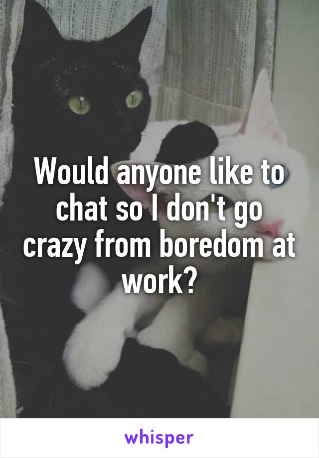 Would anyone like to chat so I don't go crazy from boredom at work?