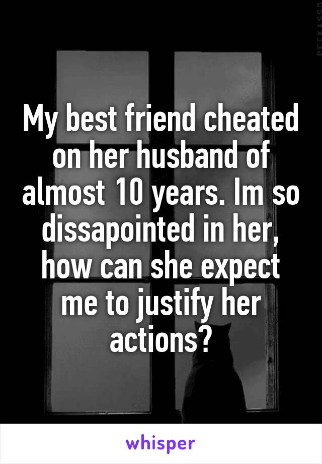 My best friend cheated on her husband of almost 10 years. Im so dissapointed in her, how can she expect me to justify her actions?