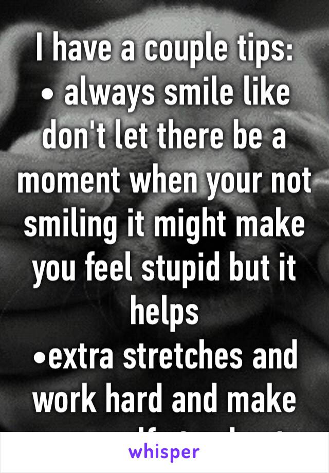 I have a couple tips:
• always smile like don't let there be a moment when your not smiling it might make you feel stupid but it helps 
•extra stretches and work hard and make your self stand out