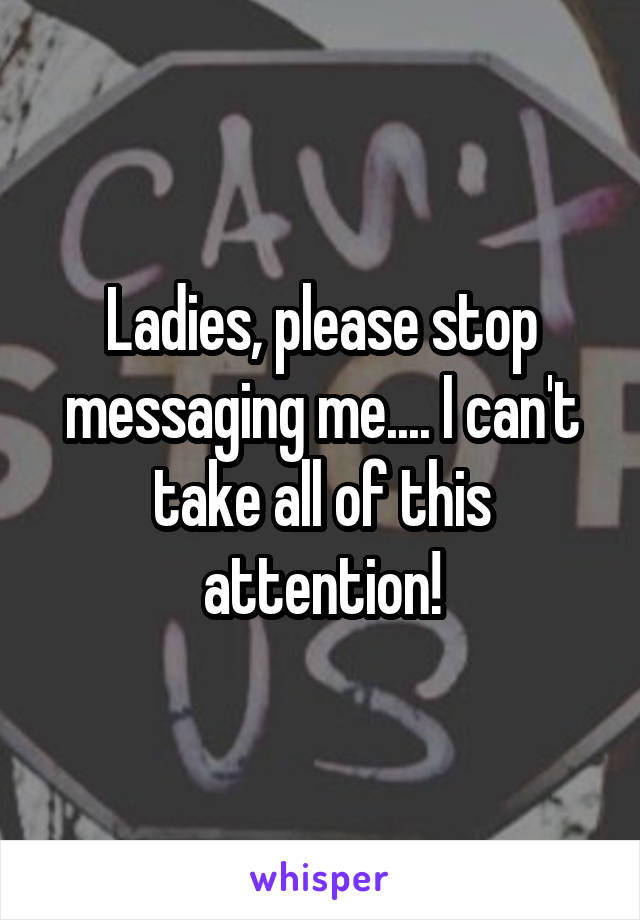 Ladies, please stop messaging me.... I can't take all of this attention!