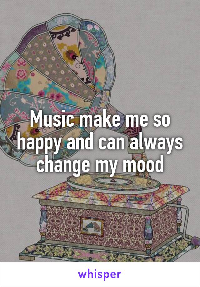 Music make me so happy and can always change my mood