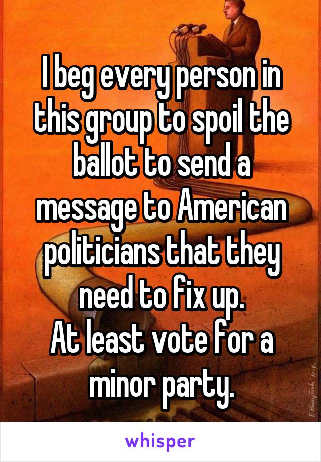 I beg every person in this group to spoil the ballot to send a message to American politicians that they need to fix up.
At least vote for a minor party.