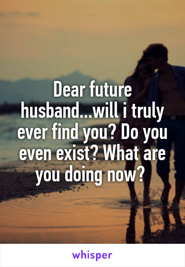 Dear future husband...will i truly ever find you? Do you even exist? What are you doing now? 