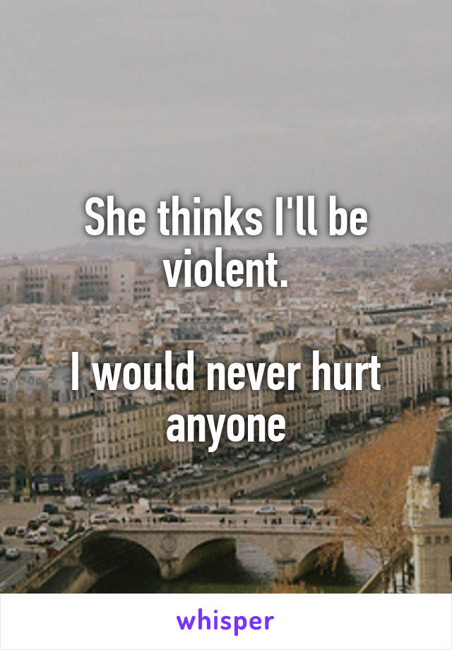 She thinks I'll be violent.

I would never hurt anyone