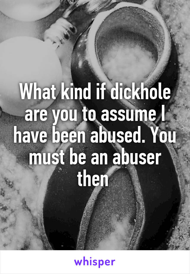 What kind if dickhole are you to assume I have been abused. You must be an abuser then 