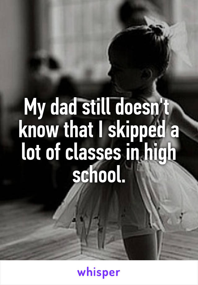 My dad still doesn't  know that I skipped a lot of classes in high school.