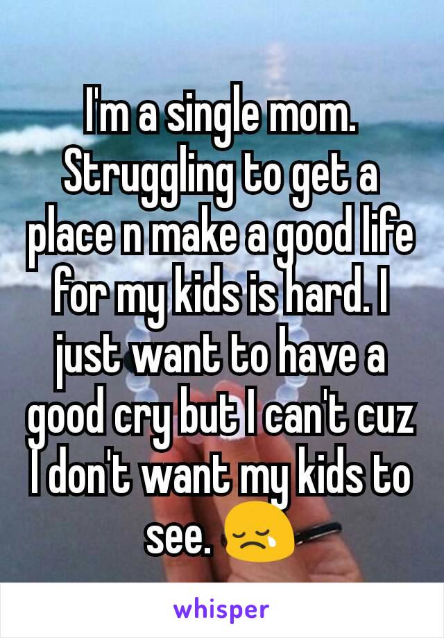 I'm a single mom. Struggling to get a place n make a good life for my kids is hard. I just want to have a good cry but I can't cuz I don't want my kids to see. 😢