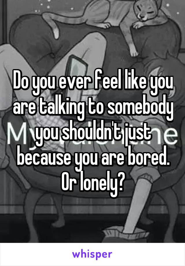 Do you ever feel like you are talking to somebody you shouldn't just because you are bored. Or lonely?