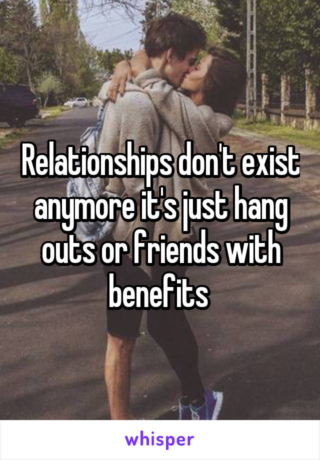 Relationships don't exist anymore it's just hang outs or friends with benefits 