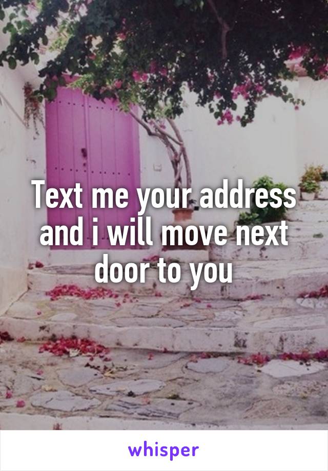 Text me your address and i will move next door to you