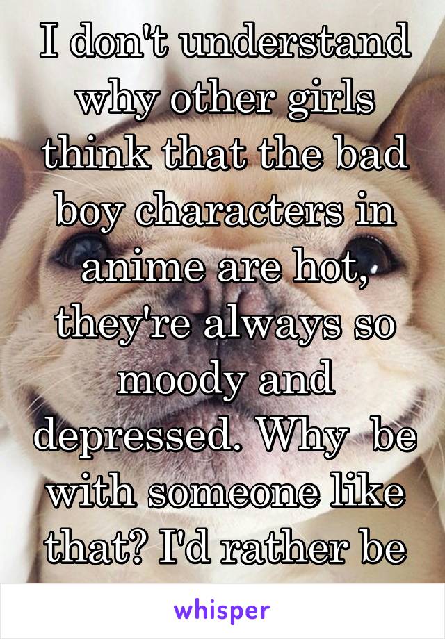 I don't understand why other girls think that the bad boy characters in anime are hot, they're always so moody and depressed. Why  be with someone like that? I'd rather be silly and have fun.