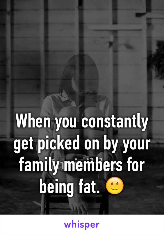 When you constantly get picked on by your family members for being fat. 🙂