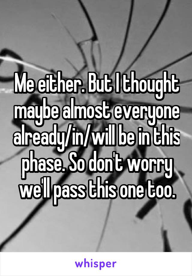 Me either. But I thought maybe almost everyone already/in/will be in this phase. So don't worry we'll pass this one too.