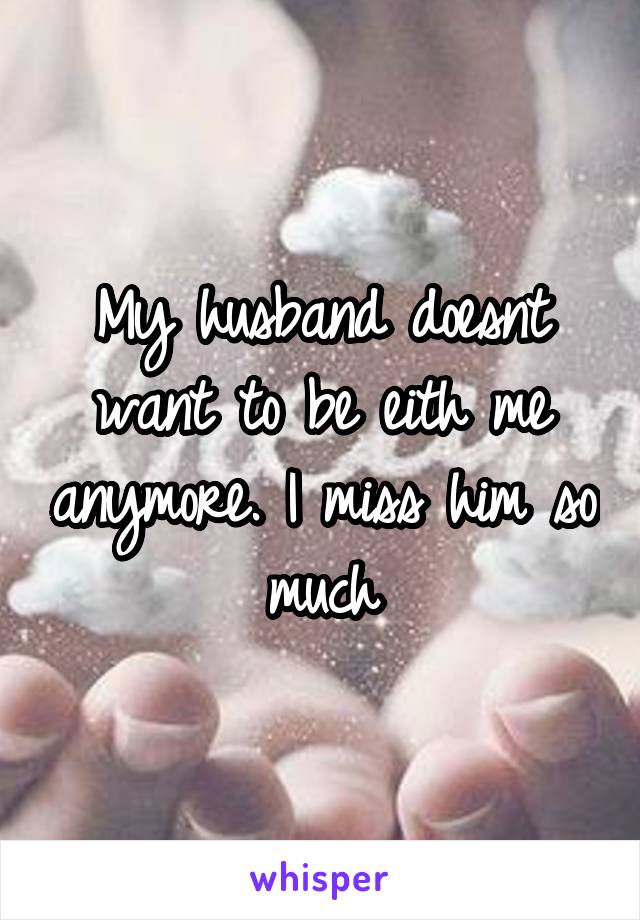 My husband doesnt want to be eith me anymore. I miss him so much